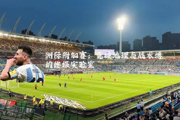 洲际附加赛:竞技地理与战术博弈的终极实验室